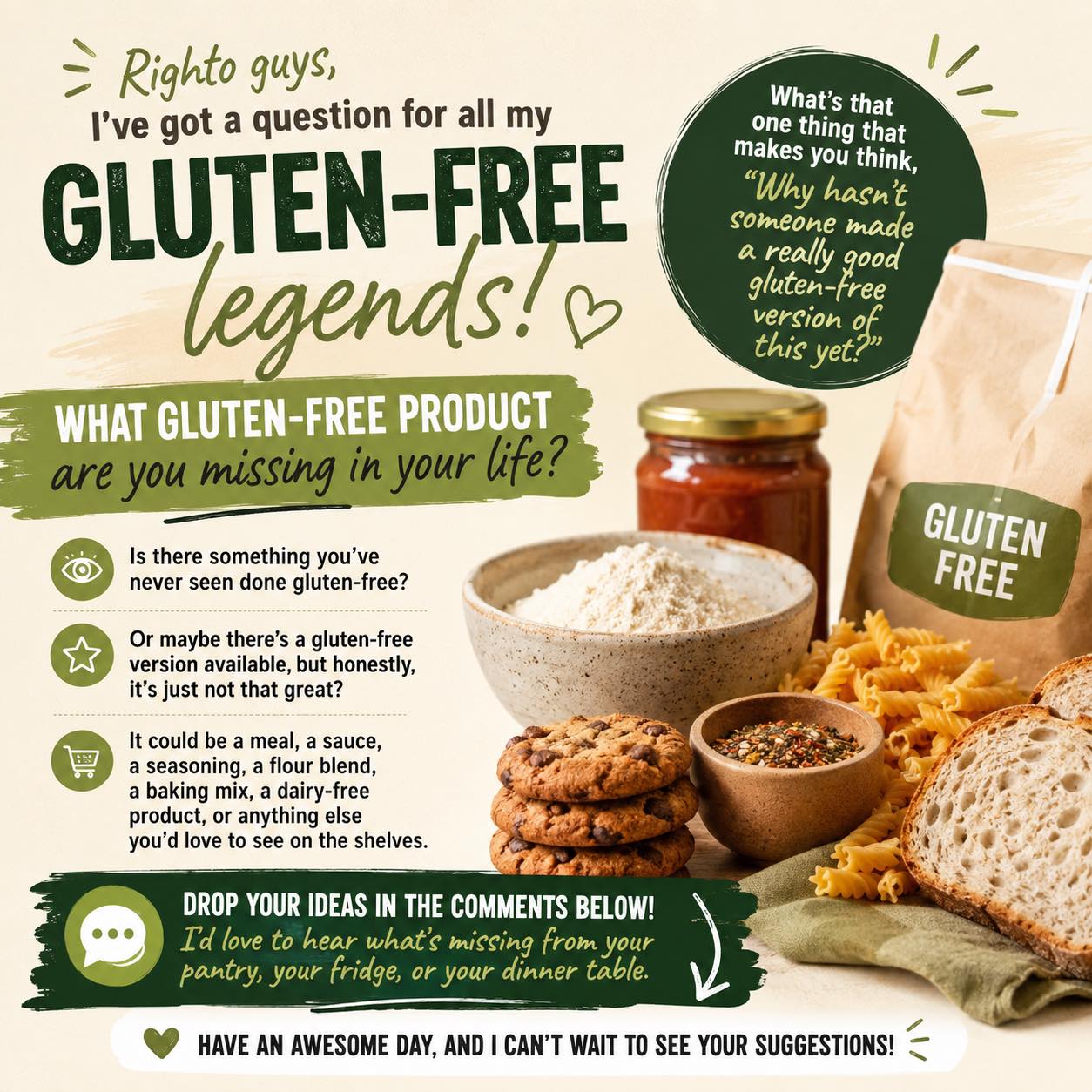 Righto guys, I’ve got a question for all my gluten-free legends out there.

What gluten-free product are you missing in your life?

Is there something you’ve never seen done gluten-free? Or maybe there’s a gluten-free version available, but honestly, it’s just not that great?

It could be a meal, a sauce, a seasoning, a flour blend, a baking mix, a dairy-free product, or anything else you’d love to see on the shelves.

What’s that one thing that makes you think, ‘Why hasn’t someone made a really good gluten-free version of this yet?’

Drop your ideas in the comments below. I’d love to hear what’s missing from your pantry, your fridge, or your dinner table.

Have an awesome day, and I can’t wait to see your suggestions!

topfans #glutenfree #pantry #gf #gfproducts